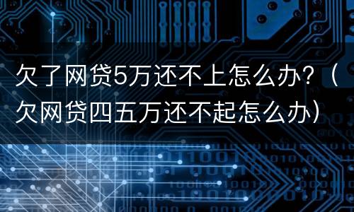 欠了网贷5万还不上怎么办?（欠网贷四五万还不起怎么办）