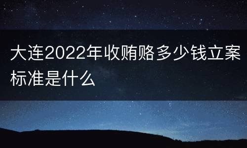 大连2022年收贿赂多少钱立案标准是什么