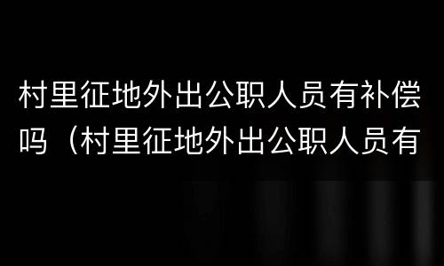 村里征地外出公职人员有补偿吗（村里征地外出公职人员有补偿吗怎么算）