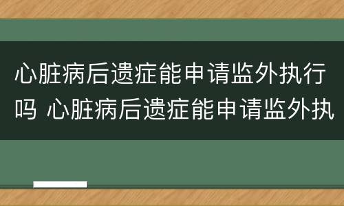 心脏病后遗症能申请监外执行吗 心脏病后遗症能申请监外执行吗视频