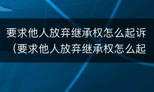 要求他人放弃继承权怎么起诉（要求他人放弃继承权怎么起诉对方）
