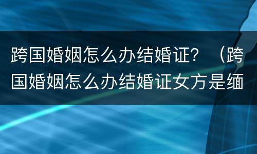 跨国婚姻怎么办结婚证？（跨国婚姻怎么办结婚证女方是缅甸）