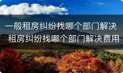 一般租房纠纷找哪个部门解决 租房纠纷找哪个部门解决费用怎么算
