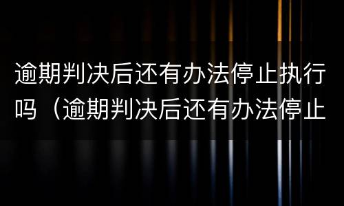 逾期判决后还有办法停止执行吗（逾期判决后还有办法停止执行吗知乎）