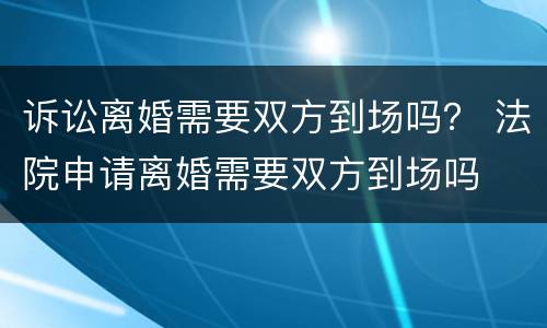 诉讼离婚需要双方到场吗？ 法院申请离婚需要双方到场吗