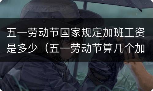 五一劳动节国家规定加班工资是多少（五一劳动节算几个加班）