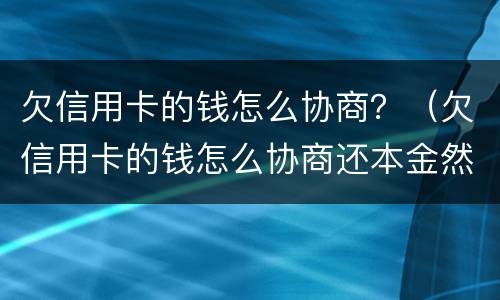 欠信用卡的钱怎么协商？（欠信用卡的钱怎么协商还本金然后削卡）