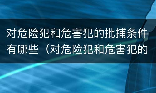 对危险犯和危害犯的批捕条件有哪些（对危险犯和危害犯的批捕条件有哪些规定）