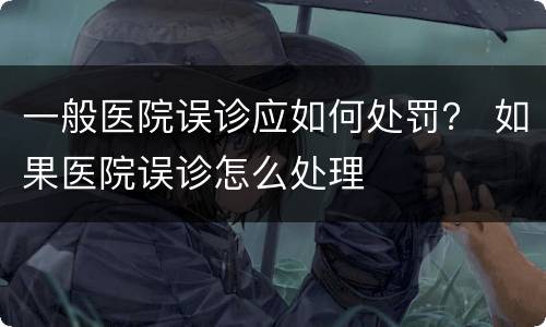一般医院误诊应如何处罚？ 如果医院误诊怎么处理