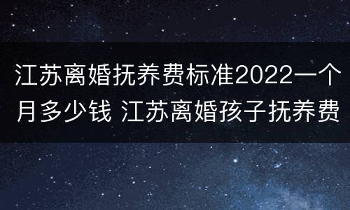 江苏离婚抚养费标准2022一个月多少钱 江苏离婚孩子抚养费是多少钱一个月
