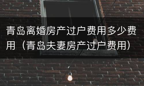 青岛离婚房产过户费用多少费用（青岛夫妻房产过户费用）