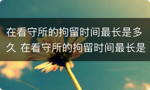 在看守所的拘留时间最长是多久 在看守所的拘留时间最长是多久啊