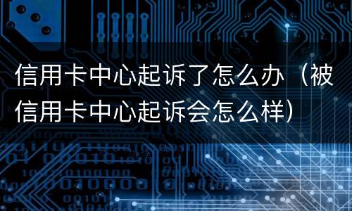 信用卡中心起诉了怎么办（被信用卡中心起诉会怎么样）