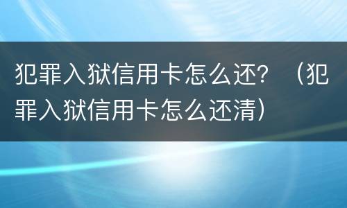 犯罪入狱信用卡怎么还？（犯罪入狱信用卡怎么还清）