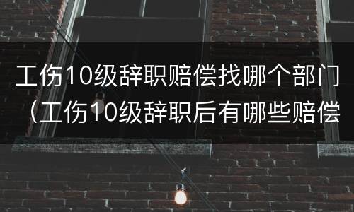 工伤10级辞职赔偿找哪个部门（工伤10级辞职后有哪些赔偿）