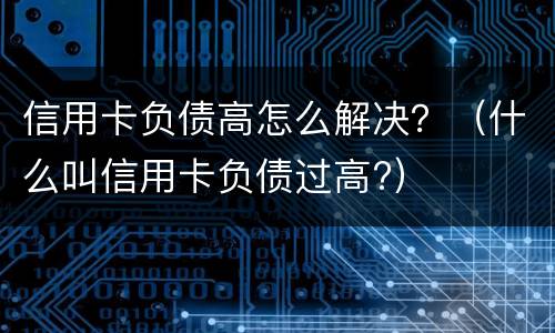 信用卡负债高怎么解决？（什么叫信用卡负债过高?）