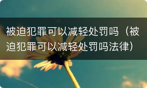被迫犯罪可以减轻处罚吗（被迫犯罪可以减轻处罚吗法律）