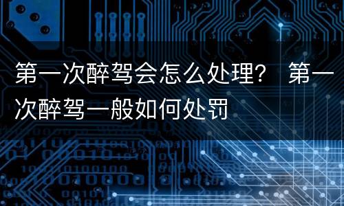 第一次醉驾会怎么处理？ 第一次醉驾一般如何处罚