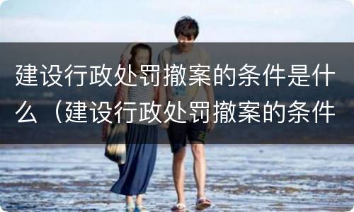 建设行政处罚撤案的条件是什么（建设行政处罚撤案的条件是什么呢）