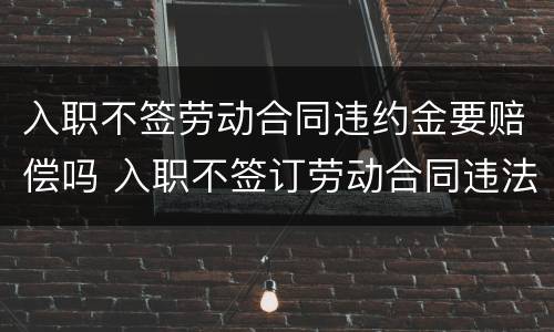 入职不签劳动合同违约金要赔偿吗 入职不签订劳动合同违法吗