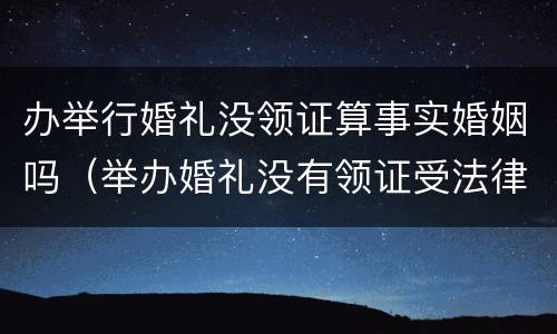 办举行婚礼没领证算事实婚姻吗（举办婚礼没有领证受法律保护吗）