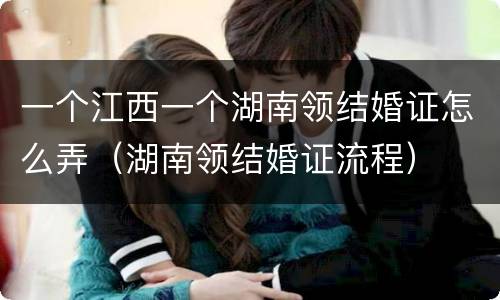 一个江西一个湖南领结婚证怎么弄（湖南领结婚证流程）