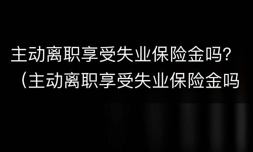 主动离职享受失业保险金吗？（主动离职享受失业保险金吗）
