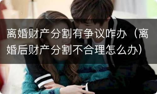 离婚财产分割有争议咋办（离婚后财产分割不合理怎么办）