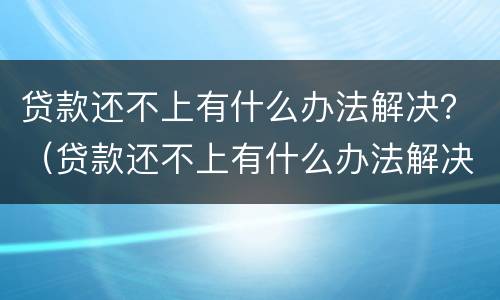 贷款还不上有什么办法解决？（贷款还不上有什么办法解决问题）