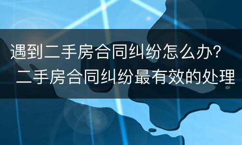 遇到二手房合同纠纷怎么办？ 二手房合同纠纷最有效的处理
