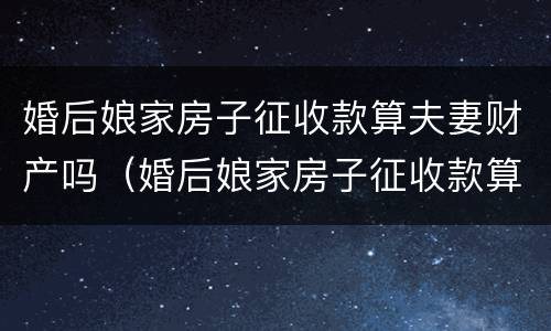 婚后娘家房子征收款算夫妻财产吗（婚后娘家房子征收款算夫妻财产吗合法吗）