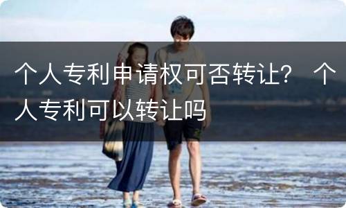 个人专利申请权可否转让？ 个人专利可以转让吗