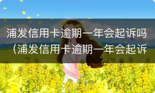 浦发信用卡逾期一年会起诉吗（浦发信用卡逾期一年会起诉吗知乎）