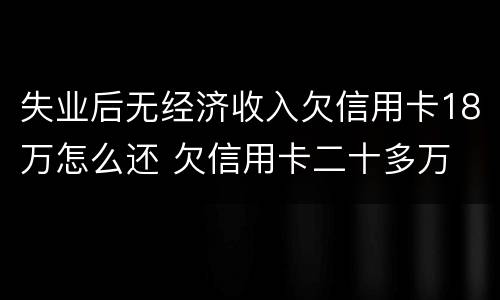 失业后无经济收入欠信用卡18万怎么还 欠信用卡二十多万 没能力还款怎么办