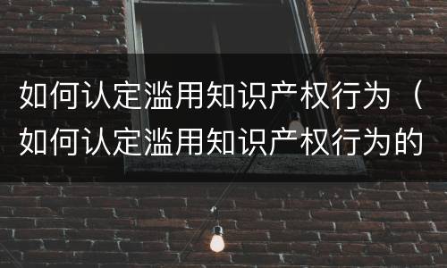 如何认定滥用知识产权行为（如何认定滥用知识产权行为的罪名）