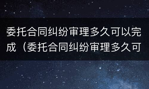 委托合同纠纷审理多久可以完成（委托合同纠纷审理多久可以完成调解）