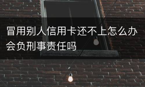 冒用别人信用卡还不上怎么办会负刑事责任吗