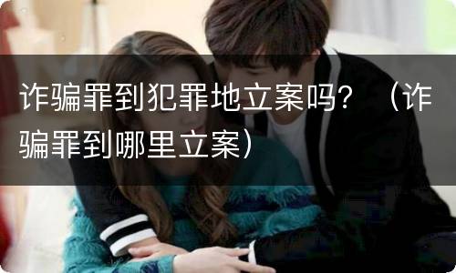 诈骗罪到犯罪地立案吗？（诈骗罪到哪里立案）