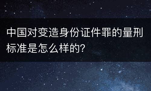 中国对变造身份证件罪的量刑标准是怎么样的？