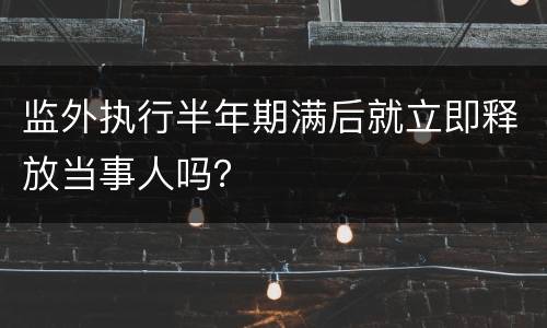 监外执行半年期满后就立即释放当事人吗？