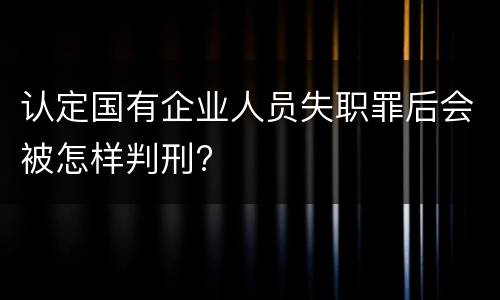 认定国有企业人员失职罪后会被怎样判刑?