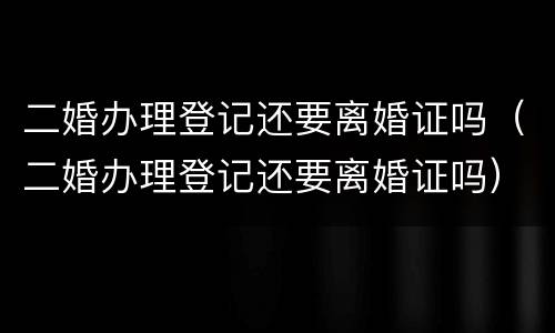 二婚办理登记还要离婚证吗（二婚办理登记还要离婚证吗）