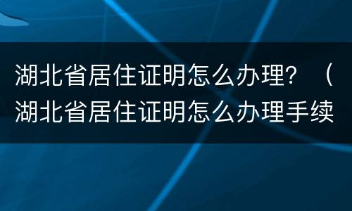 湖北省居住证明怎么办理？（湖北省居住证明怎么办理手续）