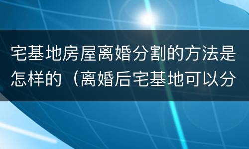 宅基地房屋离婚分割的方法是怎样的（离婚后宅基地可以分割吗）