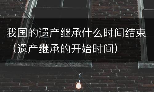 我国的遗产继承什么时间结束（遗产继承的开始时间）