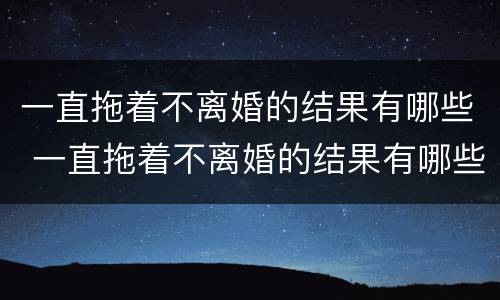 一直拖着不离婚的结果有哪些 一直拖着不离婚的结果有哪些呢