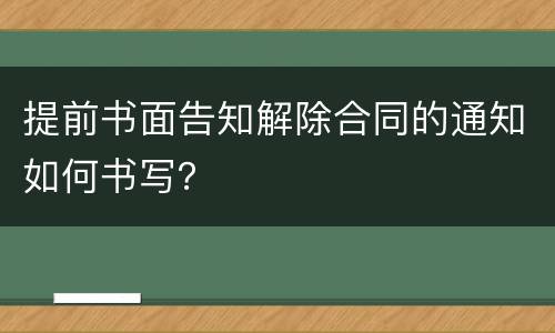 提前书面告知解除合同的通知如何书写？