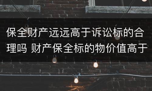保全财产远远高于诉讼标的合理吗 财产保全标的物价值高于诉讼标的