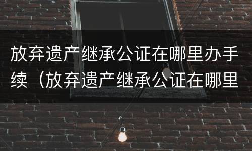 放弃遗产继承公证在哪里办手续（放弃遗产继承公证在哪里办手续呢）