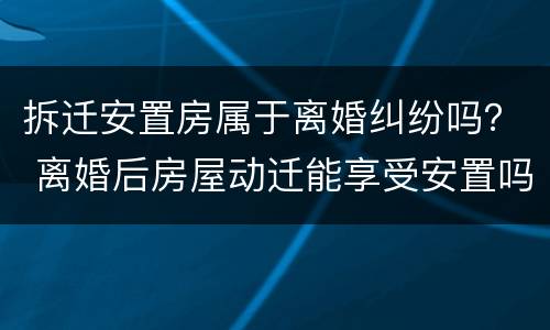 拆迁安置房属于离婚纠纷吗？ 离婚后房屋动迁能享受安置吗